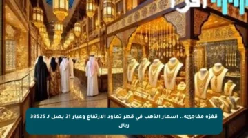 قفزة مفاجئة.. أسعار الذهب في قطر تعاود الارتفاع وعيار 21 يصل لـ 38525 ريال